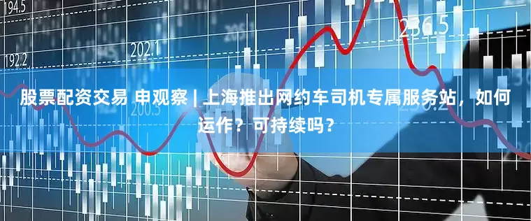 股票配资交易 申观察 | 上海推出网约车司机专属服务站，如何运作？可持续吗？