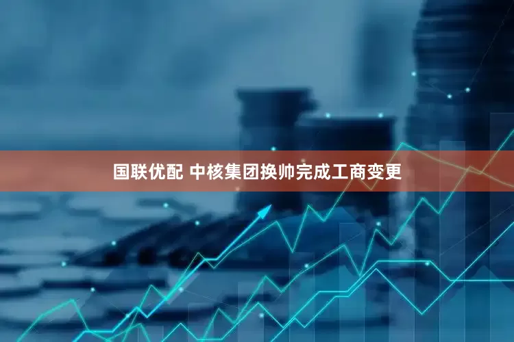 国联优配 中核集团换帅完成工商变更