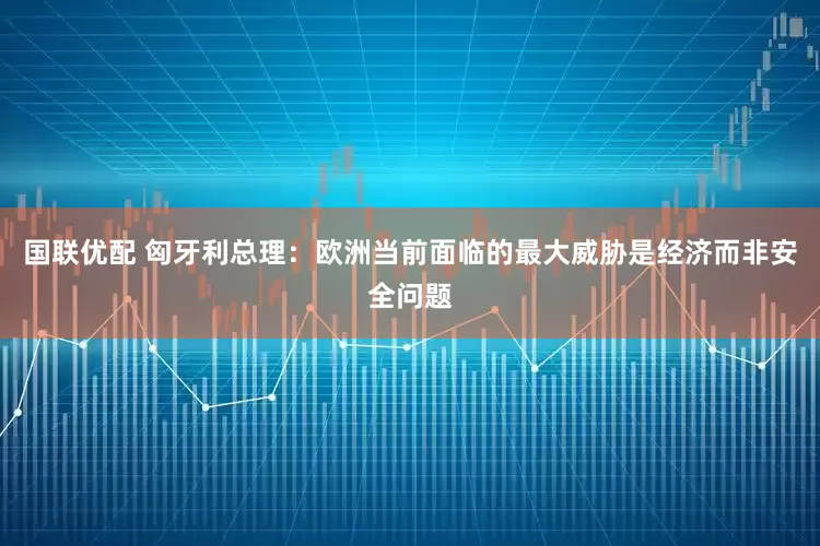 国联优配 匈牙利总理：欧洲当前面临的最大威胁是经济而非安全问题