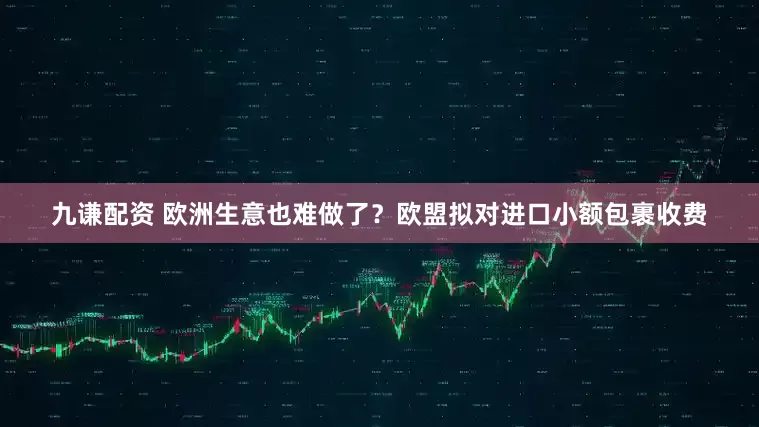 九谦配资 欧洲生意也难做了？欧盟拟对进口小额包裹收费