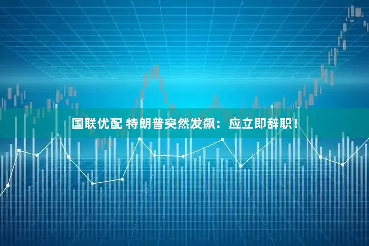 国联优配 特朗普突然发飙:应立即辞职!