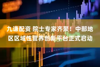 九谦配资 院士专家齐聚!中部地区区域性营养创新平台正式启动