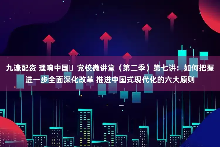 九谦配资 理响中国・党校微讲堂（第二季）第七讲：如何把握进一步全面深化改革 推进中国式现代化的六大原则