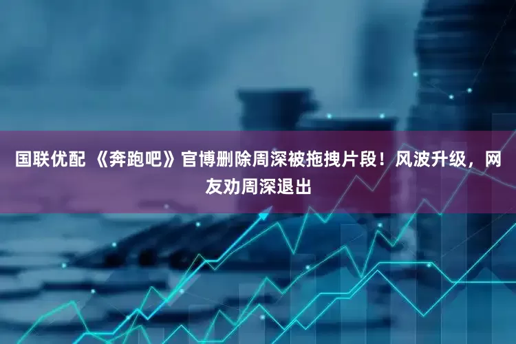 国联优配 《奔跑吧》官博删除周深被拖拽片段！风波升级，网友劝周深退出