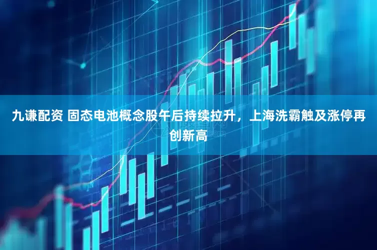 九谦配资 固态电池概念股午后持续拉升，上海洗霸触及涨停再创新高