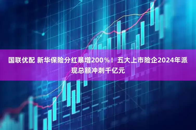 国联优配 新华保险分红暴增200％！五大上市险企2024年派现总额冲刺千亿元