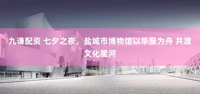 九谦配资 七夕之夜，盐城市博物馆以华服为舟 共渡文化星河