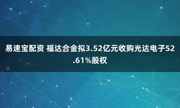易速宝配资 福达合金拟3.52亿元收购光达电子52.61%股权