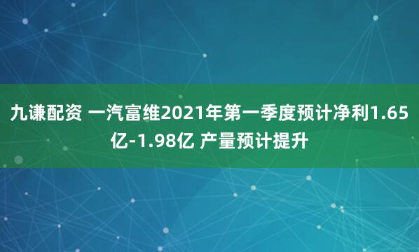 九谦配资 一汽富维2021年第一季度预计净利1.65亿-1.98亿 产量预计提升