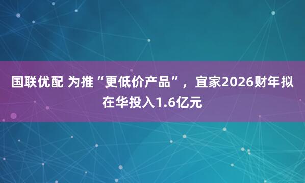 国联优配 为推“更低价产品”,宜家2026财年拟在华投入1.6亿元