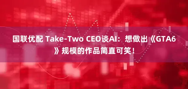 国联优配 Take-Two CEO谈AI：想做出《GTA6》规模的作品简直可笑！