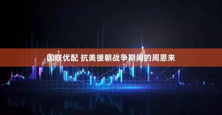 国联优配 抗美援朝战争期间的周恩来